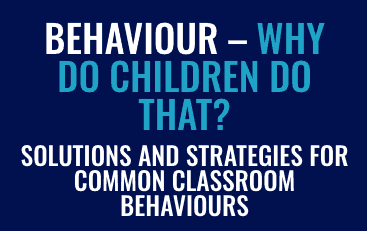 BEHAVIOUR – WHY DO CHILDREN DO THAT? SOLUTIONS AND STRATEGIES FOR COMMON CLASSROOM BEHAVIOURS