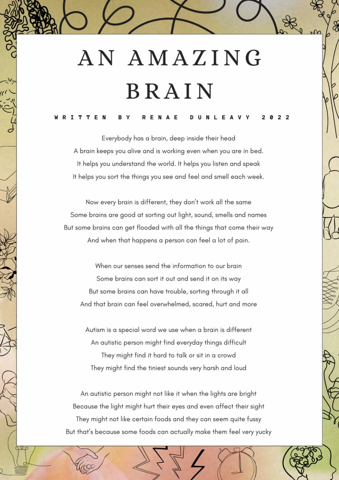 AN AMAZING BRAIN WRITΤΕΝ BY RENAE DUNLEAVY 2022 Everybody has a brain, deep inside their head A brain keeps you alive and is working even when you are in bed. It helps you understand the world. It helps you listen and speak It helps you sort the things you see and feel and smell each week. Now every brain is different, they don't work all the same Some brains are good at sorting out light, sound, smells and names But some brains can get flooded with all the things that come their way And when that happens a person can feel a lot of pain. When our senses send the information to our brain Some brains can sort it out and send it on its way But some brains can have trouble, sorting through it all And that brain can feel overwhelmed, scared, hurt and more Autism is a special word we use when a brain is different An autistic person might find everyday things difficult They might find it hard to talk or sit in a crowd They might find the tiniest sounds very harsh and loud An autistic person might not like it when the lights are bright Because the light might hurt their eyes and even affect their sight They might not like certain foods and they can seem quite fussy But that's because some foods can actually make them feel very yucky