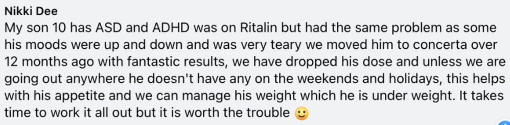 My son 10 has ASD and ADHD was on Ritalin but had the same problem as some his moods were up and down and was very teary we moved him to concerta over 12 months ago with fantastic results, we have dropped his dose and unless we are going out anywhere he doesn't have any on the weekends and holidays, this helps with his appetite and we can manage his weight which he is under weight. It takes time to work it all out but it is worth the trouble