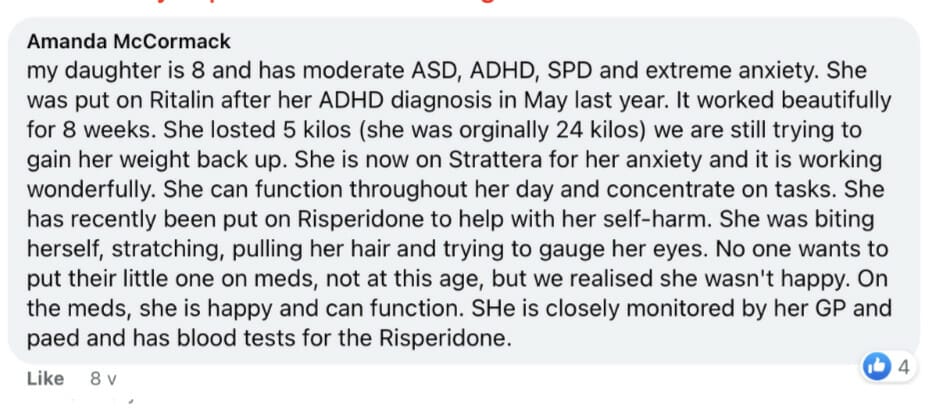 my daughter is 8 and has moderate ASD, ADHD, SPD and extreme anxiety. She was put on Ritalin after her ADHD diagnosis in May last year. It worked beautifully for 8 weeks. She losted 5 kilos (she was orginally 24 kilos) we are still trying to gain her weight back up. She is now on Strattera for her anxiety and it is working * wonderfully. She can function throughout her day and concentrate on tasks. She has recently been put on Risperidone to help with her self-harm. She was biting herself, stratching, pulling her hair and trying to gauge her eyes. No one wants to put their lttle one on meds, not at this age, but we realised she wasn't happy. On the meds, she is happy and can function. SHe is closely monitored by her GP and paed and has blood tests for the Risperidone. -