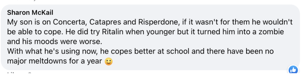 My son is on Concerta, Catapres and Risperdone, if it wasn't for them he wouldn't be able to cope. He did try Ritalin when younger but it turned him into a zombie and his moods were worse. With what he's using now, he copes better at school and there have been no major meltdowns for a year 1