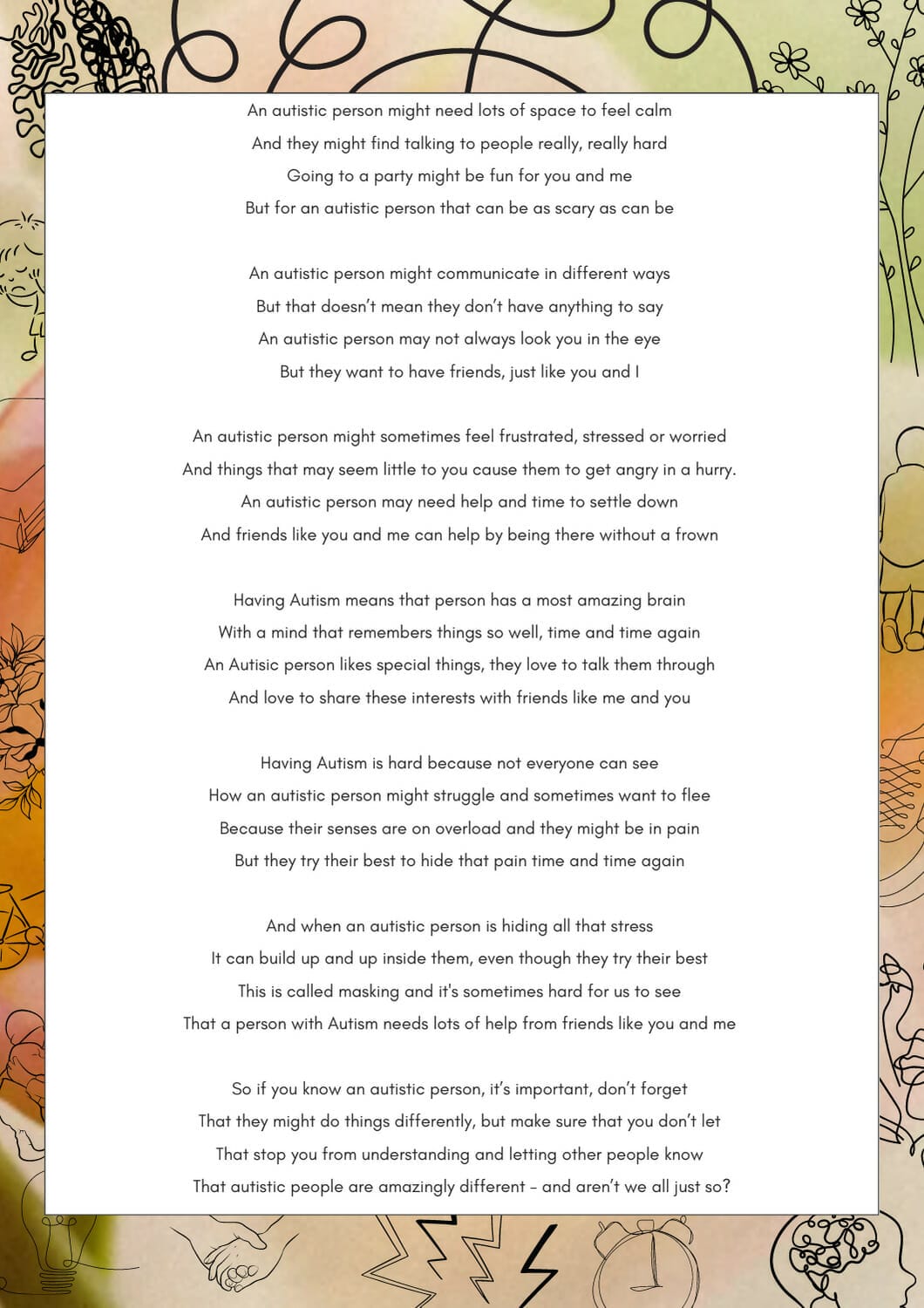 An autistic person might need lots of space to feel calm And they might find talking to people really, really hard Going to a party might be fun for you and me But for an autistic person that can be as scary as can be An autistic person might communicate in different ways But that doesn't mean they don't have anything to say An autistic person may not always look you in the eye But they want to have friends, just like you and I An autistic person might sometimes feel frustrated, stressed or worried And things that may seem little to you cause them to get angry in a hurry. An autistic person may need help and time to settle down And friends like you and me can help by being there without a frown Having Autism means that person has a most amazing brain With a mind that remembers things so well, time and time again An Autisic person likes special things, they love to talk them through And love to share these interests with friends like me and you Having Autism is hard because not everyone can see How an autistic person might struggle and sometimes want to flee Because their senses are on overload and they might be in pain But they try their best to hide that pain time and time again And when an autistic person is hiding all that stress It can build up and up inside them, even though they try their best This is called masking and it's sometimes hard for us to see That a person with Autism needs lots of help from friends like you and me So if you know an autistic person, it's important, don't forget That they might do things differently, but make sure that you don't let That stop you from understanding and letting other people know That autistic people are amazingly different - and aren't we all just so?